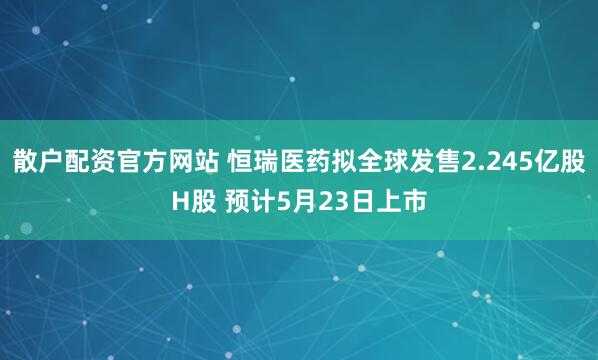 散户配资官方网站 恒瑞医药拟全球发售2.245亿股H股 预计5月23日上市