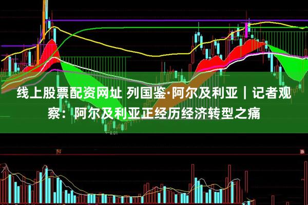 线上股票配资网址 列国鉴·阿尔及利亚｜记者观察：阿尔及利亚正经历经济转型之痛