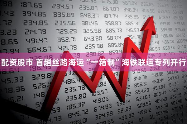 配资股市 首趟丝路海运“一箱制”海铁联运专列开行