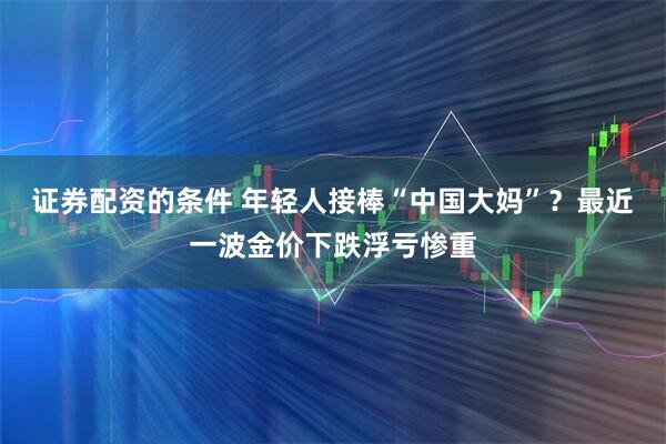 证券配资的条件 年轻人接棒“中国大妈”？最近一波金价下跌浮亏惨重
