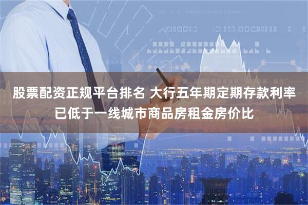 股票配资正规平台排名 大行五年期定期存款利率已低于一线城市商品房租金房价比