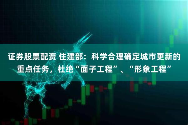 证券股票配资 住建部：科学合理确定城市更新的重点任务，杜绝“面子工程”、“形象工程”