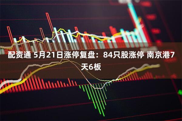 配资通 5月21日涨停复盘：84只股涨停 南京港7天6板