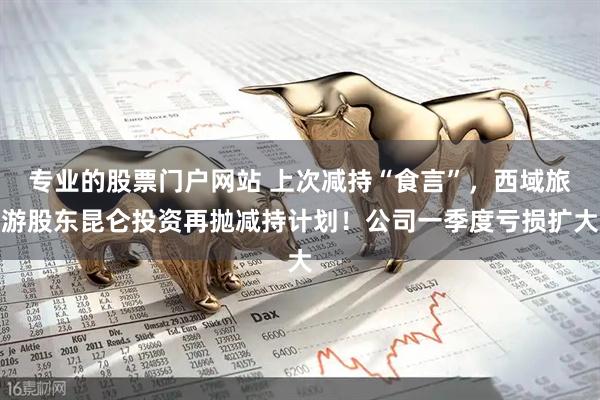 专业的股票门户网站 上次减持“食言”，西域旅游股东昆仑投资再抛减持计划！公司一季度亏损扩大