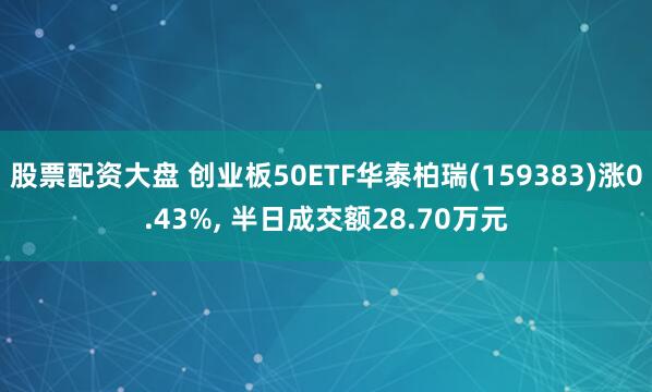 股票配资大盘 创业板50ETF华泰柏瑞(159383)涨0.43%, 半日成交额28.70万元