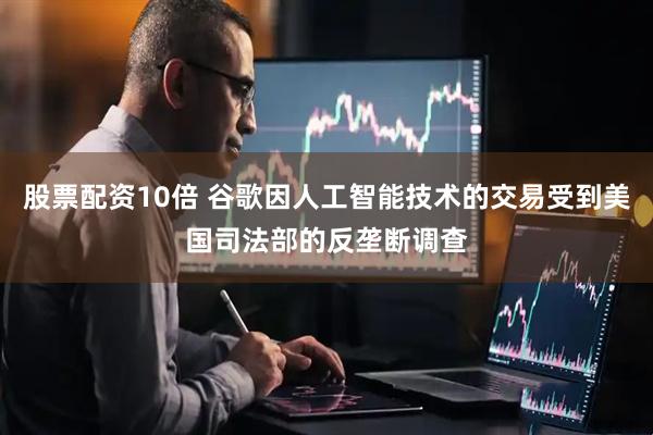 股票配资10倍 谷歌因人工智能技术的交易受到美国司法部的反垄断调查