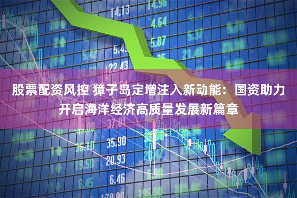 股票配资风控 獐子岛定增注入新动能：国资助力开启海洋经济高质量发展新篇章