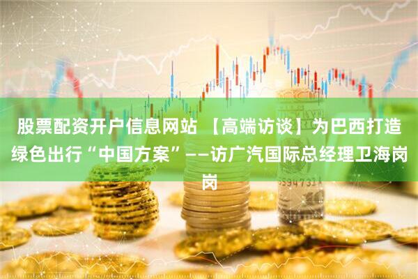 股票配资开户信息网站 【高端访谈】为巴西打造绿色出行“中国方案”——访广汽国际总经理卫海岗