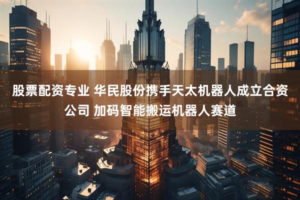 股票配资专业 华民股份携手天太机器人成立合资公司 加码智能搬运机器人赛道