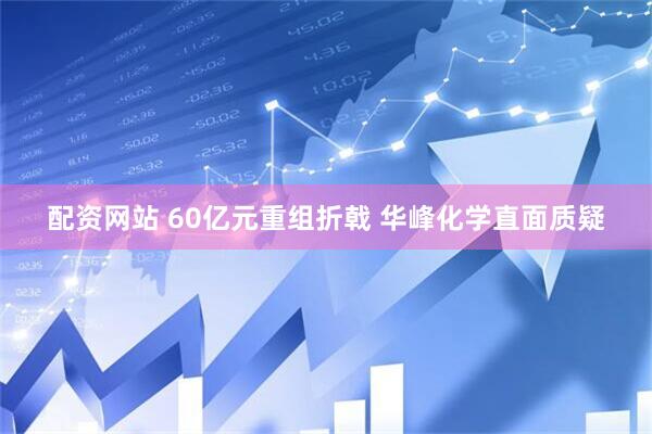 配资网站 60亿元重组折戟 华峰化学直面质疑