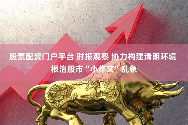 股票配资门户平台 时报观察 协力构建清朗环境 根治股市“小作文”乱象