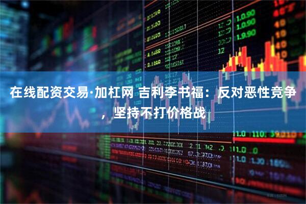 在线配资交易·加杠网 吉利李书福：反对恶性竞争，坚持不打价格战