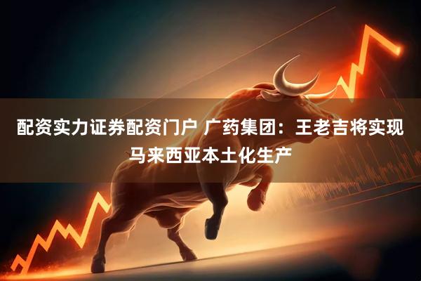 配资实力证券配资门户 广药集团：王老吉将实现马来西亚本土化生产