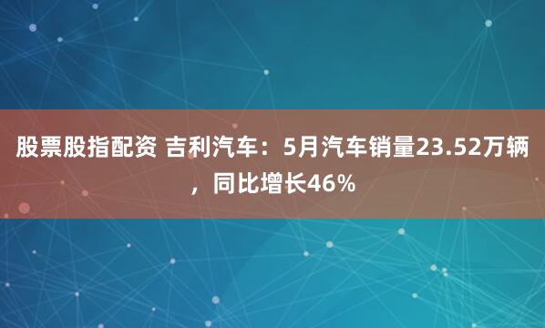 股票股指配资 吉利汽车：5月汽车销量23.52万辆，同比增长46%