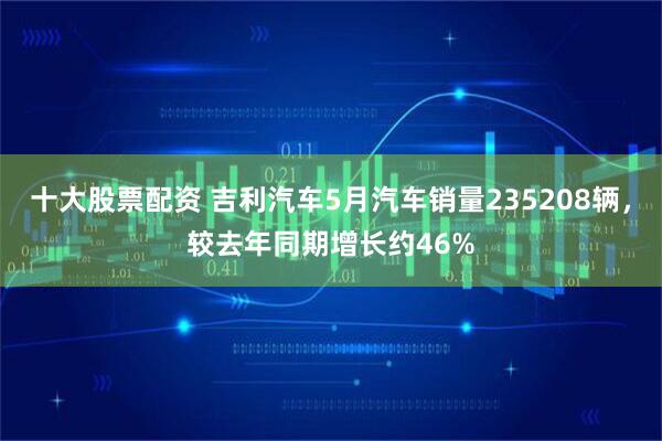 十大股票配资 吉利汽车5月汽车销量235208辆，较去年同期增长约46%