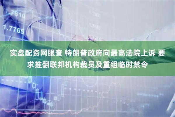 实盘配资网眼查 特朗普政府向最高法院上诉 要求推翻联邦机构裁员及重组临时禁令