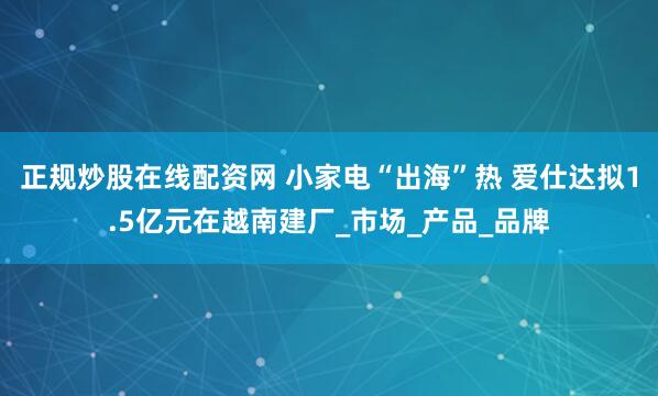 正规炒股在线配资网 小家电“出海”热 爱仕达拟1.5亿元在越南建厂_市场_产品_品牌