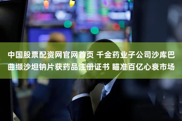 中国股票配资网官网首页 千金药业子公司沙库巴曲缬沙坦钠片获药品注册证书 瞄准百亿心衰市场