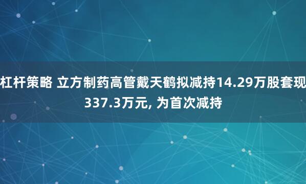 杠杆策略 立方制药高管戴天鹤拟减持14.29万股套现337.3万元, 为首次减持