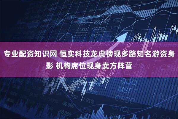 专业配资知识网 恒实科技龙虎榜现多路知名游资身影 机构席位现身卖方阵营