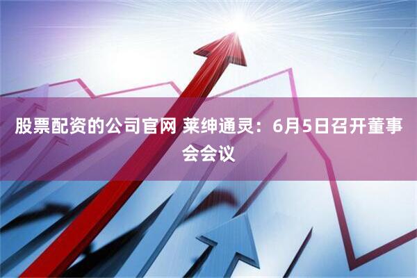 股票配资的公司官网 莱绅通灵：6月5日召开董事会会议