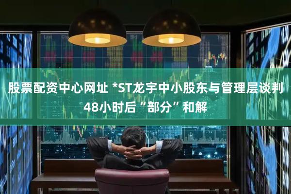 股票配资中心网址 *ST龙宇中小股东与管理层谈判48小时后“部分”和解
