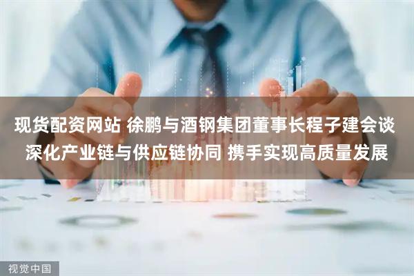 现货配资网站 徐鹏与酒钢集团董事长程子建会谈 深化产业链与供应链协同 携手实现高质量发展