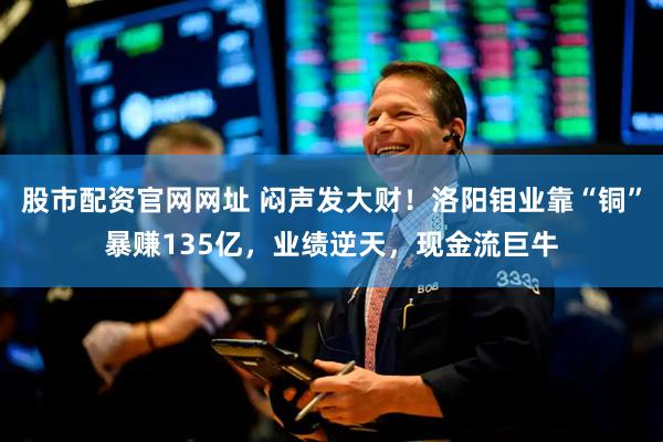股市配资官网网址 闷声发大财！洛阳钼业靠“铜”暴赚135亿，业绩逆天，现金流巨牛