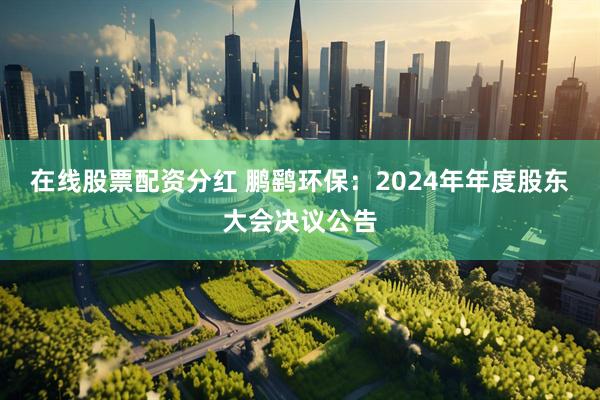 在线股票配资分红 鹏鹞环保：2024年年度股东大会决议公告