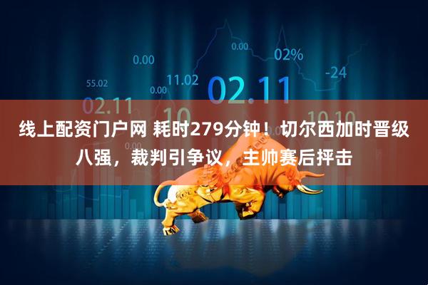 线上配资门户网 耗时279分钟！切尔西加时晋级八强，裁判引争议，主帅赛后抨击