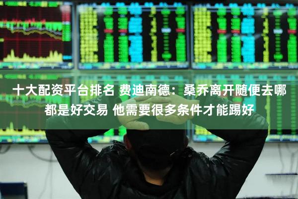 十大配资平台排名 费迪南德：桑乔离开随便去哪都是好交易 他需要很多条件才能踢好