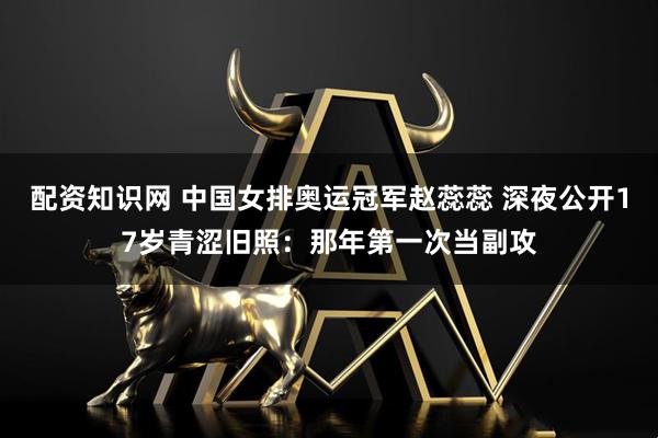 配资知识网 中国女排奥运冠军赵蕊蕊 深夜公开17岁青涩旧照：那年第一次当副攻