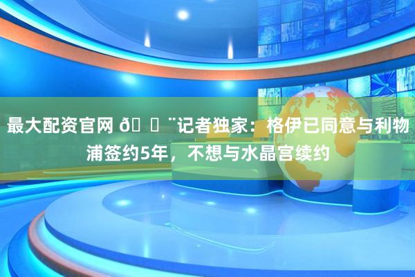 最大配资官网 🚨记者独家：格伊已同意与利物浦签约5年，不想与水晶宫续约