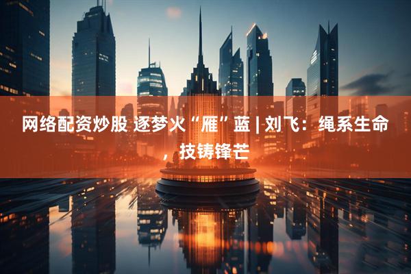 网络配资炒股 逐梦火“雁”蓝 | 刘飞：绳系生命，技铸锋芒