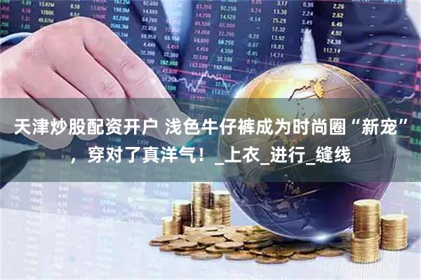 天津炒股配资开户 浅色牛仔裤成为时尚圈“新宠”，穿对了真洋气！_上衣_进行_缝线