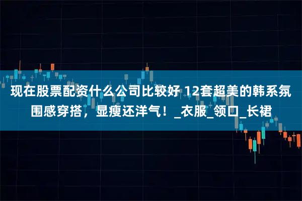 现在股票配资什么公司比较好 12套超美的韩系氛围感穿搭，显瘦还洋气！_衣服_领口_长裙