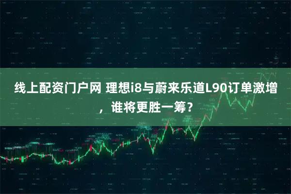 线上配资门户网 理想i8与蔚来乐道L90订单激增，谁将更胜一筹？