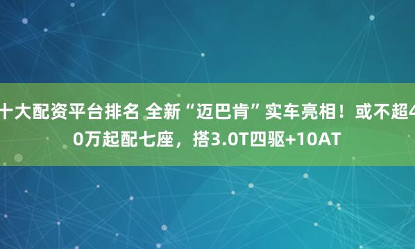 十大配资平台排名 全新“迈巴肯”实车亮相！或不超40万起配七座，搭3.0T四驱+10AT