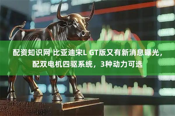 配资知识网 比亚迪宋L GT版又有新消息曝光，配双电机四驱系统，3种动力可选