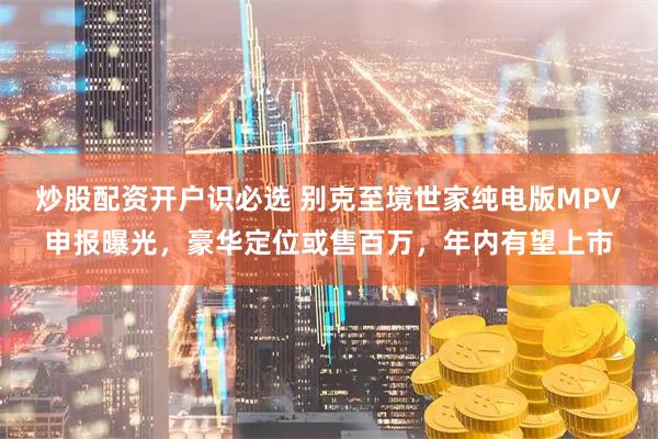 炒股配资开户识必选 别克至境世家纯电版MPV申报曝光，豪华定位或售百万，年内有望上市