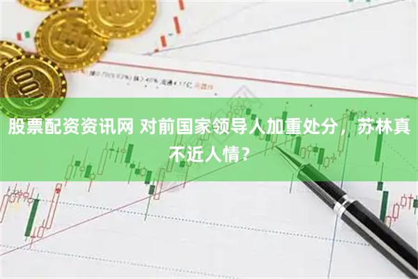 股票配资资讯网 对前国家领导人加重处分，苏林真不近人情？