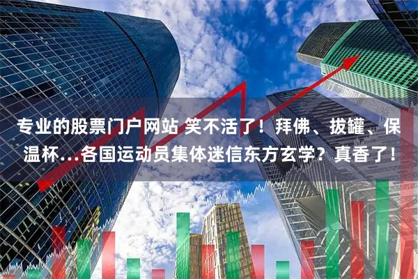 专业的股票门户网站 笑不活了！拜佛、拔罐、保温杯…各国运动员集体迷信东方玄学？真香了！