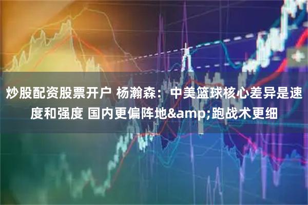 炒股配资股票开户 杨瀚森：中美篮球核心差异是速度和强度 国内更偏阵地&跑战术更细