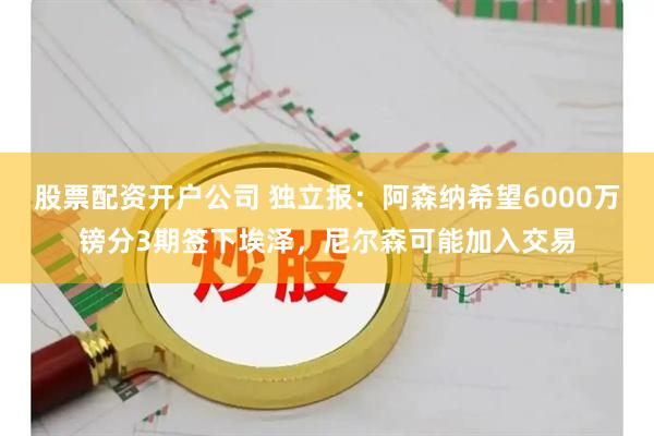 股票配资开户公司 独立报：阿森纳希望6000万镑分3期签下埃泽，尼尔森可能加入交易