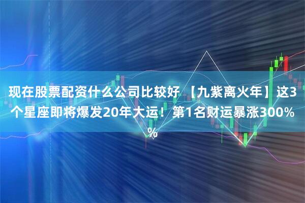 现在股票配资什么公司比较好 【九紫离火年】这3个星座即将爆发20年大运！第1名财运暴涨300%